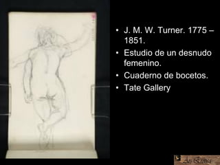 • J. M. W. Turner. 1775 –
1851.
• Estudio de un desnudo
femenino.
• Cuaderno de bocetos.
• Tate Gallery
 
