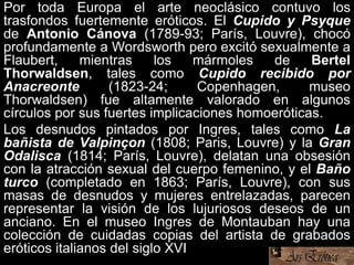 Por toda Europa el arte neoclásico contuvo los
trasfondos fuertemente eróticos. El Cupido y Psyque
de Antonio Cánova (1789-93; París, Louvre), chocó
profundamente a Wordsworth pero excitó sexualmente a
Flaubert, mientras los mármoles de Bertel
Thorwaldsen, tales como Cupido recibido por
Anacreonte (1823-24; Copenhagen, museo
Thorwaldsen) fue altamente valorado en algunos
círculos por sus fuertes implicaciones homoeróticas.
Los desnudos pintados por Ingres, tales como La
bañista de Valpinçon (1808; Paris, Louvre) y la Gran
Odalisca (1814; París, Louvre), delatan una obsesión
con la atracción sexual del cuerpo femenino, y el Baño
turco (completado en 1863; París, Louvre), con sus
masas de desnudos y mujeres entrelazadas, parecen
representar la visión de los lujuriosos deseos de un
anciano. En el museo Ingres de Montauban hay una
colección de cuidadas copias del artista de grabados
eróticos italianos del siglo XVI.
 