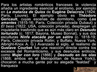 Para los artistas románticos franceses la violencia
añadía un ingrediente esencial al erotismo, por ejemplo
en La matanza de Quíos de Eugène Delacroix (1824;
París, Louvre). El ejemplo obvio es Théodore
Gericault, cuyas escenas de dormitorio, como Los
amantes (1815-16; París, Colección privada Dubaut) y
El beso (1822; USA, colección privada), despliegan un
inquietante trasfondo que es aún más claro en Desnudo
torturado (c. 1817; Bayona, Museo Bonnat), y sus dos
esculturas Ninfa atacada por un sátiro (c. 1818-19;
París, Colección privada Rollin; y Buffalo, Nueva York,
Albright-Knox A. G.) Avanzado el siglo, el realismo de
Gustave Courbet fue una reacción directa contra los
excesos del Romanticismo, y sus desnudos eróticos,
como Mujer con loro (1866) y Desnudo en las olas
(1868; ambos en el Metropolitan de Nueva York)),
chocaron a mucha gente por su alegada “fealdad” y
franqueza.
 