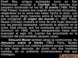Khalil Bey, antiguo embajador turco en San
Petersburgo, encargó a Courbet dos pinturas que
causaron escándalo en los 60. El sueño (1866; París.
Petit Palais), muestra dos mujeres desnudas abrazadas,
relajándose en la cama tras haber hecho el amor, una
de las pocas obras mayores sobre el tema lésbico del
arte occidental. El origen del mundo (c. 1867; París,
Museo d’Orsay) muestra el torso de una mujer desnuda
con las piernas separadas, centrando la atención en la
vulva. Esta pintura, que fue ensalzada por Edmond de
Goncourt en 1889, estuvo desaparecida hasta bien
avanzado el siglo XX, cuando fue encontrada en la
colección del psicoanalista Jacques Lacan.
Edouard Manet también atrajo la controversia. Su
Almuerzo sobre la hierba (1863; París, Museo
d’Orsay) provocó una violenta protesta porque mostraba
a una mujer desnuda, de picnic con dos hombres
vestidos, en un ambiente contemporáneo más que
mitológico.
 