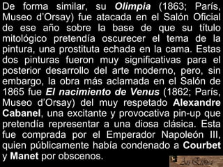 De forma similar, su Olimpia (1863; París,
Museo d’Orsay) fue atacada en el Salón Oficial
de ese año sobre la base de que su título
mitológico pretendía oscurecer el tema de la
pintura, una prostituta echada en la cama. Estas
dos pinturas fueron muy significativas para el
posterior desarrollo del arte moderno, pero, sin
embargo, la obra más aclamada en el Salón de
1865 fue El nacimiento de Venus (1862; París,
Museo d’Orsay) del muy respetado Alexandre
Cabanel, una excitante y provocativa pin-up que
pretendía representar a una diosa clásica. Esta
fue comprada por el Emperador Napoleón III,
quien públicamente había condenado a Courbet
y Manet por obscenos.
 