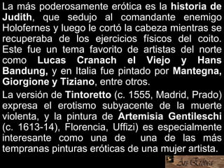 La más poderosamente erótica es la historia de
Judith, que sedujo al comandante enemigo
Holofernes y luego le cortó la cabeza mientras se
recuperaba de los ejercicios físicos del coito.
Este fue un tema favorito de artistas del norte
como Lucas Cranach el Viejo y Hans
Bandung, y en Italia fue pintado por Mantegna,
Giorgione y Tiziano, entre otros.
La versión de Tintoretto (c. 1555, Madrid, Prado)
expresa el erotismo subyacente de la muerte
violenta, y la pintura de Artemisia Gentileschi
(c. 1613-14), Florencia, Uffizi) es especialmente
interesante como una de una de las más
tempranas pinturas eróticas de una mujer artista.
 