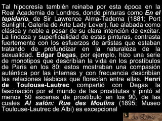 Tal hipocresía también reinaba por esta época en la
Real Academia de Londres, donde pinturas como En el
tepidario, de Sir Lawrence Alma-Tadema (1881; Port
Sunlight, Galería de Arte Lady Lever), fue alabada como
clásica y noble a pesar de su clara intención de excitar.
La lindeza y superficialidad de estas pinturas, contrasta
fuertemente con los esfuerzos de artistas que estaban
tratando de profundizar en la naturaleza de la
sexualidad. Edgar Degas, por ejemplo, hizo una serie
de monotipos que describían la vida en los prostíbulos
de París en los 80; estos mostraban una compasión
auténtica por las internas y con frecuencia describían
las relaciones lésbicas que florecían entre ellas. Henri
de Toulouse-Lautrec compartió con Degas la
fascinación por el mundo de las prostitutas y pintó al
menos 50 escenas de prostíbulo en los 90, de las
cuales Al salón: Rue des Moulins (1895; Museo
Toulouse-Lautrec de Albi) es excepcional.
 