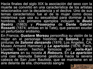 Hacia finales del siglo XIX la asociación del sexo con la
muerte se convirtió en una característica de los artistas
relacionados con la decadencia y el declive. Uno de sus
temas característico fue el de la mujer como diosa
misteriosa que usa su sexualidad para dominar a los
hombres. Los primeros ejemplos incluyen la Beata
Beatriz (1863) y Proserpina de Dante Gabriel
Rossetti (1874; ambas en la Tate), que parecen exudar
un perturbador erotismo.
En Francia, Gustave Moreau personifica su visión de la
mujer en el personaje histórico de Salomé, y sus
pinturas de Salomé danzando (1876; Los Ángeles, CA,
Museo Armand Hammer) y La aparición (1876; París,
Louvre) fueron hechos famosos por Joris-Karl
Huysmans en su novela A Rebours. En La aparición
una casi desnuda Salomé gesticula hacia la severa
cabeza de San Juan Bautista, que se mantiene en el
aire delante de ella, chorreando sangre.
 