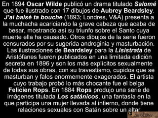 En 1894 Oscar Wilde publicó un drama titulado Salomé
que fue ilustrado con 17 dibujos de Aubrey Beardsley.
J’ai baisé ta bouche (1893; Londres, V&A) presenta a
la muchacha acariciando la grave cabeza que acaba de
besar, mostrando así su triunfo sobre el Santo cuya
muerte ella ha causado. Otros dibujos de la serie fueron
censurados por su sugerida androginia y masturbación.
Las ilustraciones de Beardsley para la Lisístrata de
Aristófanes fueron publicados en una limitada edición
secreta en 1896 y son los más explícitos sexualmente
de todas sus obras, con su travestismo, cupidos que se
masturban y falos enormemente exagerados. El artista
cuyo trabajo probó lo más chocante fue el belga
Felicien Rops. En 1884 Rops produjo una serie de
imágenes titulada Los satánicos, una fantasía en la
que participa una mujer llevada al infierno, donde tiene
relaciones sexuales con Satán sobre un altar
 