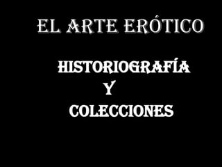 E El arte erótico
Historiografía
y
colecciones
 