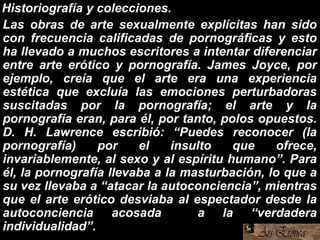 Historiografía y colecciones.
Las obras de arte sexualmente explícitas han sido
con frecuencia calificadas de pornográficas y esto
ha llevado a muchos escritores a intentar diferenciar
entre arte erótico y pornografía. James Joyce, por
ejemplo, creía que el arte era una experiencia
estética que excluía las emociones perturbadoras
suscitadas por la pornografía; el arte y la
pornografía eran, para él, por tanto, polos opuestos.
D. H. Lawrence escribió: “Puedes reconocer (la
pornografía) por el insulto que ofrece,
invariablemente, al sexo y al espíritu humano”. Para
él, la pornografía llevaba a la masturbación, lo que a
su vez llevaba a “atacar la autoconciencia”, mientras
que el arte erótico desviaba al espectador desde la
autoconciencia acosada a la “verdadera
individualidad”.
 