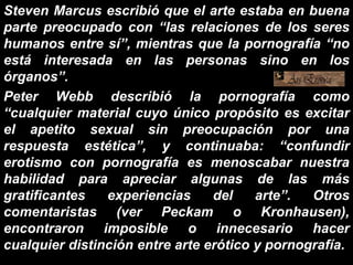 Steven Marcus escribió que el arte estaba en buena
parte preocupado con “las relaciones de los seres
humanos entre sí”, mientras que la pornografía “no
está interesada en las personas sino en los
órganos”.
Peter Webb describió la pornografía como
“cualquier material cuyo único propósito es excitar
el apetito sexual sin preocupación por una
respuesta estética”, y continuaba: “confundir
erotismo con pornografía es menoscabar nuestra
habilidad para apreciar algunas de las más
gratificantes experiencias del arte”. Otros
comentaristas (ver Peckam o Kronhausen),
encontraron imposible o innecesario hacer
cualquier distinción entre arte erótico y pornografía.
 