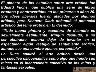 El pionero de los estudios sobre arte erótico fue
Eduard Fuchs, que publicó una serie de libros
eruditos y controvertidos en los primeros a años 20.
Sus ideas liberales fueron atacadas por algunos
críticos, pero Kenneth Clark defendió el potencial
artístico del tema erótico en El desnudo:
“Toda buena pintura y escultura de desnudo es
sexualmente estimulante…Ningún desnudo, a no
ser abstracto, debería dejar de levantar en el
espectador algún vestigio de sentimiento erótico,
aunque sea una sombra apenas perceptible”.
Lo Duca analizó el arte erótico desde una
perspectiva psicoanalítica como algo que hunde sus
raíces en el inconsciente colectivo de los mitos y
fantasías sexuales.
 