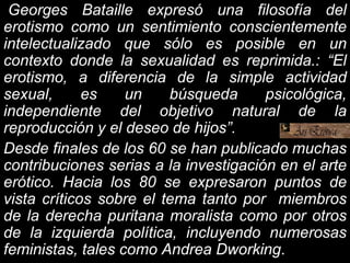 Georges Bataille expresó una filosofía del
erotismo como un sentimiento conscientemente
intelectualizado que sólo es posible en un
contexto donde la sexualidad es reprimida.: “El
erotismo, a diferencia de la simple actividad
sexual, es un búsqueda psicológica,
independiente del objetivo natural de la
reproducción y el deseo de hijos”.
Desde finales de los 60 se han publicado muchas
contribuciones serias a la investigación en el arte
erótico. Hacia los 80 se expresaron puntos de
vista críticos sobre el tema tanto por miembros
de la derecha puritana moralista como por otros
de la izquierda política, incluyendo numerosas
feministas, tales como Andrea Dworking.
 