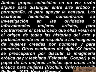 Ambos grupos coincidían en no ver razón
alguna para distinguir entre arte erótico y
pornografía, ni para apoyar la censura. Las
escritoras feministas concentraron su
investigación en las olvidadas o
infravaloradas mujeres artistas, para
contrarrestar el patriarcado que ellas veían en
el origen de todas las historias del arte y
particularmente en el respaldo a las imágenes
de mujeres creadas por hombres y para
hombres. Otros escritores del siglo XX tardío
se preocuparon por discutir la imagineria
erótica gay y lesbiana (Feinstein, Cooper) y el
papel de las mujeres artistas que crean arte
erótico para mujeres (Nochlin; Chicago y Hill;
 