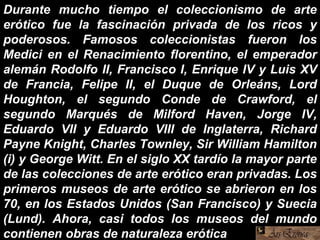 Durante mucho tiempo el coleccionismo de arte
erótico fue la fascinación privada de los ricos y
poderosos. Famosos coleccionistas fueron los
Medici en el Renacimiento florentino, el emperador
alemán Rodolfo II, Francisco I, Enrique IV y Luis XV
de Francia, Felipe II, el Duque de Orleáns, Lord
Houghton, el segundo Conde de Crawford, el
segundo Marqués de Milford Haven, Jorge IV,
Eduardo VII y Eduardo VIII de Inglaterra, Richard
Payne Knight, Charles Townley, Sir William Hamilton
(i) y George Witt. En el siglo XX tardío la mayor parte
de las colecciones de arte erótico eran privadas. Los
primeros museos de arte erótico se abrieron en los
70, en los Estados Unidos (San Francisco) y Suecia
(Lund). Ahora, casi todos los museos del mundo
contienen obras de naturaleza erótica.
 