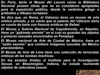 En París, tanto el Museo del Louvre como la Biblioteca
Nacional poseen obras que no se consideran apropiadas
para la exposición pública, desde la cerámica griega a
grabados y dibujos europeos.
Se dice que, en Roma, el Vaticano tiene un museo de arte
erótico privado, y es cierto que el palacio del Vaticano tiene
un cuarto de baño con frescos eróticos de Rafael.
El Museo y Galería Nacional de Capodimonte, en Nápoles,
tiene un “gabinete secreto” en el cual se guardan los objetos
y pinturas sexuales encontrados en Pompeya.
El Museo nacional de Arte de Ciudad de México, tiene un
“salón secreto” que contiene imágenes sexuales del México
precolombino.
El Museo de Arte de Lima tiene una colección de terracotas
eróticas de las tumbas mochicas.
En los estados Unidos el Instituto para la Investigación
Sexual, en Bloomington, Indiana, ha estado reuniendo
objetos de naturaleza sexual.
 