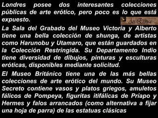 Londres posee dos interesantes colecciones
públicas de arte erótico, pero poco es lo que está
expuesto.
La Sala del Grabado del Museo Victoria y Alberto
tiene una bella colección de shunga, de artistas
como Harunobu y Utamaro, que están guardados en
la Colección Restringida. Su Departamento Indio
tiene diversidad de dibujos, pinturas y esculturas
eróticas, disponibles mediante solicitud.
El Museo Británico tiene una de las más bellas
colecciones de arte erótico del mundo. Su Museo
Secreto contiene vasos y platos griegos, amuletos
fálicos de Pompeya, figuritas itifálicas de Príapo y
Hermes y falos arrancados (como alternativa a fijar
una hoja de parra) de las estatuas clásicas
 