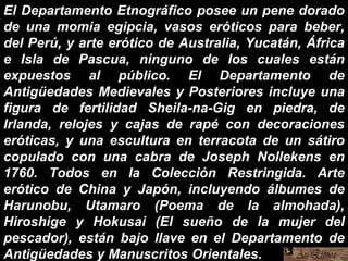 El Departamento Etnográfico posee un pene dorado
de una momia egipcia, vasos eróticos para beber,
del Perú, y arte erótico de Australia, Yucatán, África
e Isla de Pascua, ninguno de los cuales están
expuestos al público. El Departamento de
Antigüedades Medievales y Posteriores incluye una
figura de fertilidad Sheila-na-Gig en piedra, de
Irlanda, relojes y cajas de rapé con decoraciones
eróticas, y una escultura en terracota de un sátiro
copulado con una cabra de Joseph Nollekens en
1760. Todos en la Colección Restringida. Arte
erótico de China y Japón, incluyendo álbumes de
Harunobu, Utamaro (Poema de la almohada),
Hiroshige y Hokusai (El sueño de la mujer del
pescador), están bajo llave en el Departamento de
Antigüedades y Manuscritos Orientales.
 