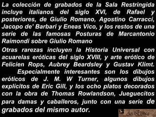 La colección de grabados de la Sala Restringida
incluye italianos del siglo XVI, de Rafael y
posteriores, de Giulio Romano, Agostino Carracci,
Jacopo de’ Barbari y Eneas Vico, y los restos de una
serie de las famosas Posturas de Marcantonio
Raimondi sobre Giulio Romano
Otras rarezas incluyen la Historia Universal con
acuarelas eróticas del siglo XVIII, y arte erótico de
Felicien Rops, Aubrey Beardsley y Gustav Klimt.
Especialmente interesantes son los dibujos
eróticos de J. M. W Turner, algunos dibujos
explícitos de Eric Gill, y los ocho platos decorados
con la obra de Thomas Rowlandson, Jueguecitos
para damas y caballeros, junto con una serie de
grabados del mismo autor.
 