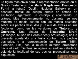 La figura más obvia para la representación erótica en el
Nuevo Testamento fue María Magdalena. Francesco
Furini la retrató (Dublín, Nacional Gallery) en un
desnudo frontal de cuerpo entero en estado de
excitación, agarrando un crucifijo y acariciando un
cráneo. Más frecuentemente, no obstante, se nos
muestra de medio cuerpo con las manos cruzadas
sobre sus pechos desnudos y un aire de éxtasis en sus
facciones, como en las versiones de Tintoretto y
Guercino. Una pintura de Elisabetha Sirani
(Besançon, Museo de Bellas Artes y Arqueología) nos la
presenta apretando una fusta contra sus pechos
desnudos, y la representación de Tiziano (1554;
Florencia, Pitti) nos la muestra mirando arrebatada
hacia el cielo mientras se agarra su sedosa cabellera,
dejando la totalidad de sus pechos provocativamente
expuestos
 