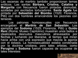 Las escenas de martirio también proporcionan temas
eróticos. Las santas Bárbara, Cristina, Catalina y
Margarita con frecuencia fueron pintadas desnudas,
azotadas por excitados torturadores. Santa Ágata fue
pintada por Sebastián del Biombo (1520; Florencia,
Pitti) con dos hombres arrancándole los pezones con
tenazas.
Los patrones homosexuales con frecuencia
encargaban el Martirio de San Sebastián. Los
ejemplos del Sodoma (1525; Florencia, Pitti) y Guido
Reni (Roma; Museo Capitolino) muestran unos bellos e
idealizados desnudos masculinos atravesados por
flechas y luchando por liberarse, al tiempo que miran
hacia arriba con una expresión que mezcla la agonía
con el éxtasis. La homosexualidad estaba condenada
por la doctrina cristiana, pero tales artistas, como
Perugino y Sodoma fueron capaces de ocuparse de
tales intereses
 