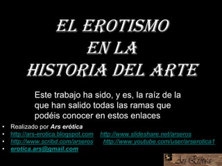 El erotismo
en la
Historia del Arte
• Realizado por Ars erótica
• http://ars-erotica.blogspot.com http://www.slideshare.net/arseros
• http://www.scribd.com/arseros http://www.youtube.com/user/arserotica1
• erotica.ars@gmail.com
Este trabajo ha sido, y es, la raíz de la
que han salido todas las ramas que
podéis conocer en estos enlaces
 