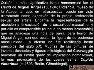 Quizás el más significativo icono homosexual fue el
David de Miguel Ángel (1501-04; Florencia, museo de
la Academia, que, en retrospectiva, puede ser visto
claramente como expresión de la propia preferencia
sexual del artista. Encarna la representación de la
atracción y la excitación de la sexualidad masculina, y
por ello es comprensible (aunque no menos lamentable)
que se añadiese una hoja de parra, para horror de
Miguel Ángel, con que ocultar la figura de su poderosa
masculinidad. La ofensa no fue rectificada hasta
principios del siglo XX. Muchas de las pinturas de
jóvenes desnudos y figuras mitológicas del Caravaggio
muestran un similar grado de implicación homosexual,
la más provocativa de las cuales es el Cupido
victorioso (c. 1603; Berlin, Gëmaldegal).
 