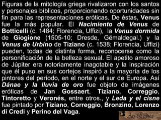 Figuras de la mitología griega rivalizaron con los santos
y personajes bíblicos, proporcionando oportunidades sin
fin para las representaciones eróticas. De éstas, Venus
fue la más popular. El Nacimiento de Venus de
Botticelli (c. 1484; Florencia, Uffizi), la Venus dormida
de Giogione (1505-10; Dresde, Gëmaldegal.) y la
Venus de Urbino de Tiziano (c. 1538; Florencia, Uffizi)
pueden, todas de distinta forma, reconocerse como la
personificación de la belleza sexual. El apetito amoroso
de Júpiter era notoriamente inagotable y la inspiración
que él puso en sus cortejos inspiró a la mayoría de los
pintores del período, en el norte y el sur de Europa. Así
Dánae y la lluvia de oro fue objeto de imágenes
eróticas de Jan Gossaert, Tiziano, Correggio,
Tintoretto y Veronés, entre otros., y Leda y el cisne
fue pintado por Tiziano, Correggio, Bronzino, Lorenzo
di Credi y Perino del Vaga.
 