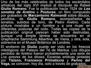 Uno de los más celebrados de todos los escándalos
artísticos del siglo XVI implicó al discípulo de Rafael
Giulio Romano. Fue la publicación hacia 1524 de Los
sonetos de Aretino o Posturas, un libro compuesto
por grabados de Marcantonio Raimondi sobre dibujos,
perdidos, de Giulio Romano, acompañados de
sonetos, subidos de tono, de Pietro Aretino. Cada
pintura mostraba a un hombre y a una mujer en
diferentes posturas del coito. Todas las copias de la
publicación original parecen haber sido destruidas,
aunque una simple lámina se encuentra en el
Graphische Sammlung Albertina, de Viena, y otra, sola,
sobrevive en el Museo Británico de Londres.
El erotismo de Giulio puede ser visto en los frescos
mitológicos del Palacio del Té de Mantua. Los dibujos
perdidos de Aretino fueron probablemente una serie de
Los amores de los dioses. Escenas eróticas pintadas
por Tiziano, Francesco Primaticcio y Perino del
Vaga, se conocen, hoy día, solo a través de grabados.
 