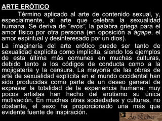 ARTE ERÓTICO
Término aplicado al arte de contenido sexual, y,
especialmente, al arte que celebra la sexualidad
humana. Se deriva de “eros”, la palabra griega para el
amor físico por otra persona (en oposición a ágape, el
amor espiritual y desinteresado por un dios).
La imaginería del arte erótico puede ser tanto de
sexualidad explícita como implícita, siendo los ejemplos
de esta última más comunes en muchas culturas,
debido tanto a los códigos de conducta como a la
mojigatería y la censura. La mayoría de las obras de
arte de sexualidad explícita en el mundo occidental han
sido producidas como parte de un deseo general de
expresar la totalidad de la experiencia humana: muy
pocos artistas han hecho del erotismo su única
motivación. En muchas otras sociedades y culturas, no
obstante, el sexo ha proporcionado una más que
evidente fuente de inspiración.
 