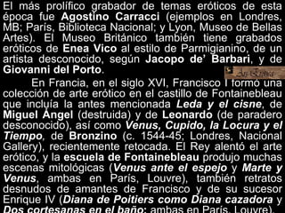 El más prolífico grabador de temas eróticos de esta
época fue Agostino Carracci (ejemplos en Londres,
MB; París, Biblioteca Nacional; y Lyon, Museo de Bellas
Artes). El Museo Británico también tiene grabados
eróticos de Enea Vico al estilo de Parmigianino, de un
artista desconocido, según Jacopo de’ Barbari, y de
Giovanni del Porto.
En Francia, en el siglo XVI, Francisco I formó una
colección de arte erótico en el castillo de Fontainebleau
que incluía la antes mencionada Leda y el cisne, de
Miguel Ángel (destruida) y de Leonardo (de paradero
desconocido), así como Venus, Cupido, la Locura y el
Tiempo, de Bronzino (c. 1544-45; Londres, Nacional
Gallery), recientemente retocada. El Rey alentó el arte
erótico, y la escuela de Fontainebleau produjo muchas
escenas mitológicas (Venus ante el espejo y Marte y
Venus, ambas en París, Louvre), también retratos
desnudos de amantes de Francisco y de su sucesor
Enrique IV (Diana de Poitiers como Diana cazadora y
 
