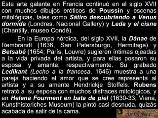 Este arte galante en Francia continuó en el siglo XVII
con muchos dibujos eróticos de Poussin y escenas
mitológicas, tales como Sátiro descubriendo a Venus
dormida (Londres, Nacional Gallery) y Leda y el cisne
(Chantilly, museo Condé).
En la Europa nórdica, del siglo XVII, la Dánae de
Rembrandt (1636, San Petersburgo, Hermitage) y
Betsabé (1654; París, Louvre) sugieren íntimas ojeadas
a la vida privada del artista, y para ellas posaron su
esposa y amante, respectivamente. Su grabado
Ledikant (Lecho a la francesa, 1646) muestra a una
pareja haciendo el amor que se cree representa al
artista y a su amante Hendrickje Stoffels. Rubens
retrató a su esposa con muchos disfraces mitológicos, y
en Helena Fourment en bata de piel (1630-33; Viena,
Kunsthistoriches Museum) la pintó casi desnuda, quizás
acabada de salir de la cama.
 