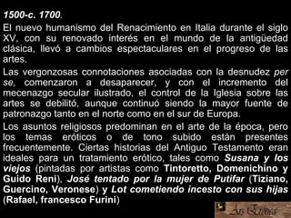 1500-c. 1700.
El nuevo humanismo del Renacimiento en Italia durante el siglo
XV, con su renovado interés en el mundo de la antigüedad
clásica, llevó a cambios espectaculares en el progreso de las
artes.
Las vergonzosas connotaciones asociadas con la desnudez per
se, comenzaron a desaparecer, y con el incremento del
mecenazgo secular ilustrado, el control de la Iglesia sobre las
artes se debilitó, aunque continuó siendo la mayor fuente de
patronazgo tanto en el norte como en el sur de Europa.
Los asuntos religiosos predominan en el arte de la época, pero
los temas eróticos o de tono subido están presentes
frecuentemente. Ciertas historias del Antiguo Testamento eran
ideales para un tratamiento erótico, tales como Susana y los
viejos (pintadas por artistas como Tintoretto, Domenichino y
Guido Reni), José tentado por la mujer de Putifar (Tiziano,
Guercino, Veronese) y Lot cometiendo incesto con sus hijas
(Rafael, francesco Furini)
 