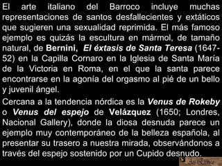 El arte italiano del Barroco incluye muchas
representaciones de santos desfallecientes y extáticos
que sugieren una sexualidad reprimida. El más famoso
ejemplo es quizás la escultura en mármol, de tamaño
natural, de Bernini, El éxtasis de Santa Teresa (1647-
52) en la Capilla Cornaro en la Iglesia de Santa María
de la Victoria en Roma, en el que la santa parece
encontrarse en la agonía del orgasmo al pié de un bello
y juvenil ángel.
Cercana a la tendencia nórdica es la Venus de Rokeby
o Venus del espejo de Velázquez (1650; Londres,
Nacional Gallery), donde la diosa desnuda parece un
ejemplo muy contemporáneo de la belleza española, al
presentar su trasero a nuestra mirada, observándonos a
través del espejo sostenido por un Cupido desnudo.
 