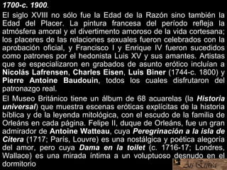 1700-c. 1900.
El siglo XVIII no sólo fue la Edad de la Razón sino también la
Edad del Placer. La pintura francesa del período refleja la
atmósfera amoral y el divertimento amoroso de la vida cortesana;
los placeres de las relaciones sexuales fueron celebrados con la
aprobación oficial, y Francisco I y Enrique IV fueron sucedidos
como patrones por el hedonista Luis XV y sus amantes. Artistas
que se especializaron en grabados de asunto erótico incluían a
Nicolás Lafrensen, Charles Eisen, Luis Biner (1744-c. 1800) y
Pierre Antoine Baudouin, todos los cuales disfrutaron del
patronazgo real.
El Museo Británico tiene un álbum de 68 acuarelas (la Historia
universal) que muestra escenas eróticas explícitas de la historia
bíblica y de la leyenda mitológica, con el escudo de la familia de
Orleáns en cada página. Felipe II, duque de Orleáns, fue un gran
admirador de Antoine Watteau, cuya Peregrinación a la isla de
Citera (1717; París, Louvre) es una nostálgica y poética alegoría
del amor, pero cuya Dama en la toilet (c. 1716-17; Londres,
Wallace) es una mirada íntima a un voluptuoso desnudo en el
dormitorio
 