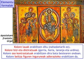 Elementu
formalak

Apostoluen
frontala.
Urgel

Kolore lauak erabiltzen ditu (nahasketarik ez).
Kolore bizi eta distiratsuak (gorria, horia, laranja eta urdina).
Kolore oso kontrastatuak erabiltzen dira bata bestearen ondoan.
Kolore beltza figuren inguruneak adierazteko erabiltzen da.

 
