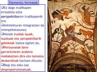 Elementu formalak
Ez dago irudikapen
errealista ezta
perspektibaren irudikapenik
ere.
Arkitekturan integratzen da
(menpekotasuna):
Honek irudiak lauak,
luzatuak eta perspektibarik
gabekoak izatea egiten du.
Pertsonaiak bere
garrantziaren arabera
mailakatzen dira eta tamaina
desberdinak hartzen dituzte.
Begi eta esku oso
desproportzionatuak.

Artzainei berri ematea.
San Isidoro kripta, León

 