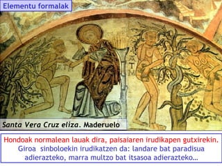 Elementu formalak

Santa Vera Cruz eliza. Maderuelo
Hondoak normalean lauak dira, paisaiaren irudikapen gutxirekin.
Giroa sinboloekin irudikatzen da: landare bat paradisua
adierazteko, marra multzo bat itsasoa adierazteko…

 