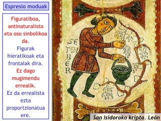 Espresio moduak
Figuratiboa,
antinaturalista
eta oso sinbolikoa
da.
Figurak
hieratikoak eta
frontalak dira.
Ez dago
mugimendu
errealik.
Ez da errealista
ezta
proportzionatua
ere.

San Isidoroko kripta. León

 