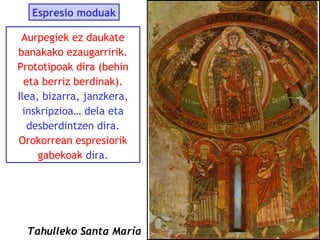Espresio moduak
Aurpegiek ez daukate
banakako ezaugarririk.
Prototipoak dira (behin
eta berriz berdinak).
Ilea, bizarra, janzkera,
inskripzioa… dela eta
desberdintzen dira.
Orokorrean espresiorik
gabekoak dira.

Tahulleko Santa María

 