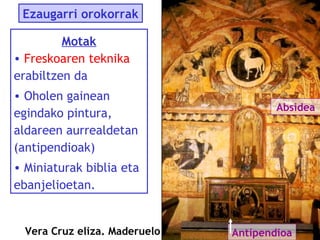 Ezaugarri orokorrak
Motak
• Freskoaren teknika
erabiltzen da
• Oholen gainean
egindako pintura,
aldareen aurrealdetan
(antipendioak)

Absidea

• Miniaturak biblia eta
ebanjelioetan.

Vera Cruz eliza. Maderuelo

Antipendioa

 