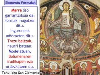 Elementu Formalak

Marra oso
garrantzitsua da:
Formak mugatzen
ditu.
Inguruneak
adierazten ditu.
Trazu beltzak,
neurri batean.
Modelatuan,
Bolumenaren
irudikapen eza
ordezkatzen du.
Tahulleko San Clemente (Pantokrator)

 