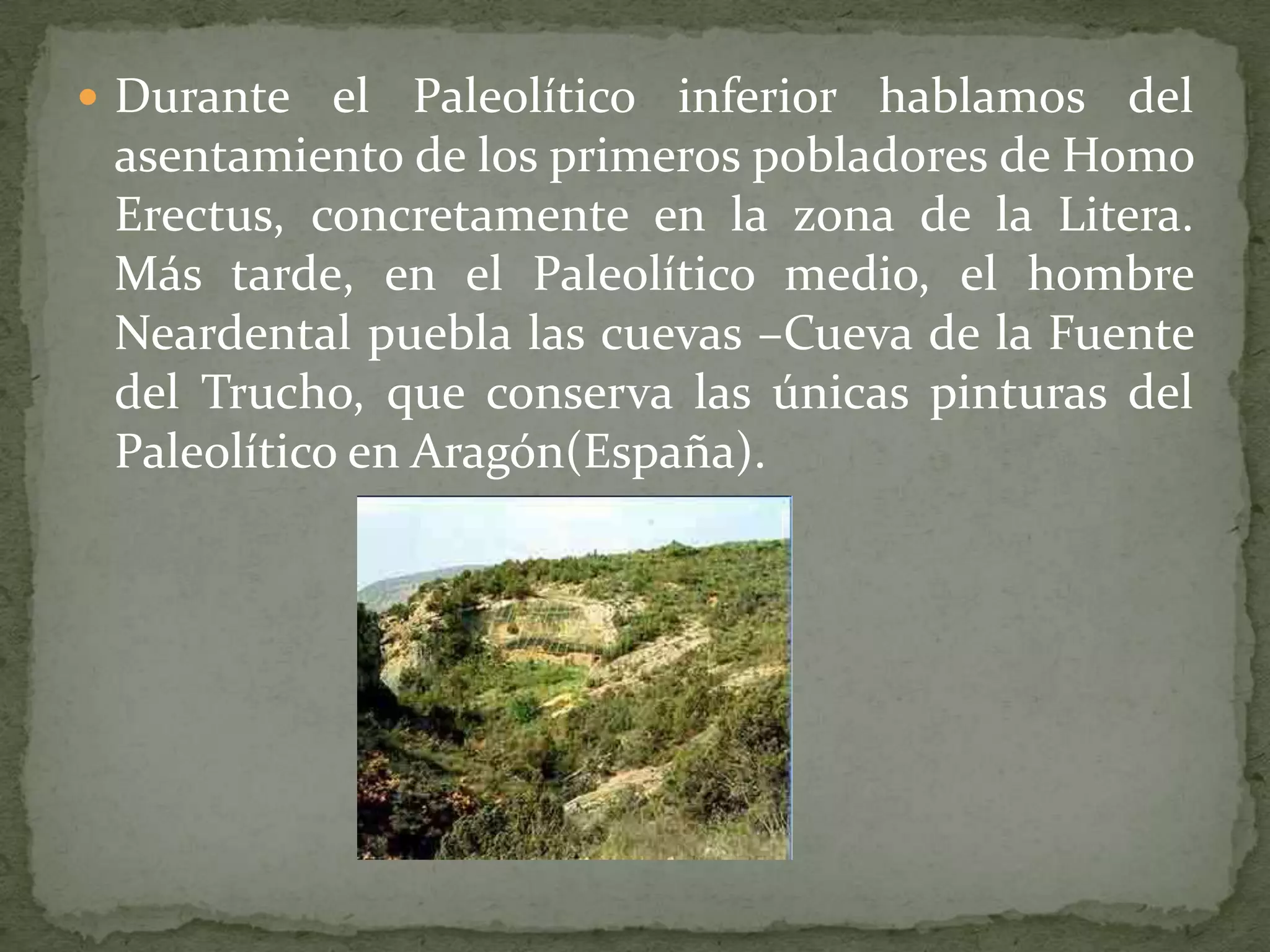  Durante el    Paleolítico inferior hablamos del
 asentamiento de los primeros pobladores de Homo
 Erectus, concretamente en la zona de la Litera.
 Más tarde, en el Paleolítico medio, el hombre
 Neardental puebla las cuevas –Cueva de la Fuente
 del Trucho, que conserva las únicas pinturas del
 Paleolítico en Aragón(España).
 