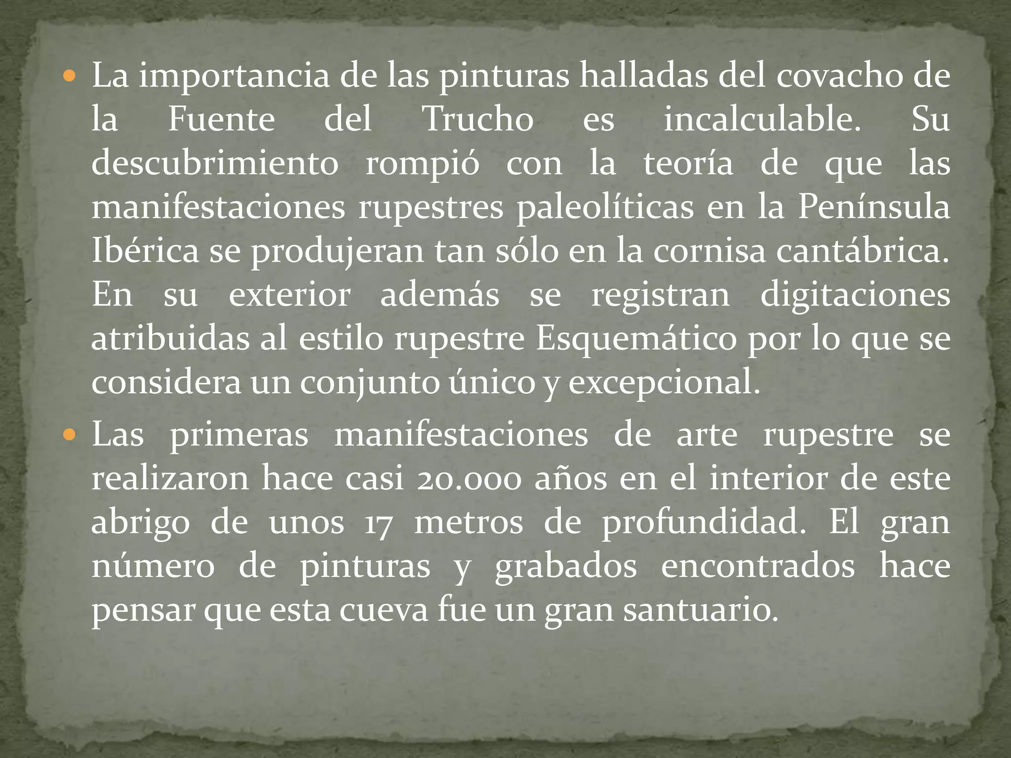  La importancia de las pinturas halladas del covacho de
  la Fuente del Trucho es incalculable. Su
  descubrimiento rompió con la teoría de que las
  manifestaciones rupestres paleolíticas en la Península
  Ibérica se produjeran tan sólo en la cornisa cantábrica.
  En su exterior además se registran digitaciones
  atribuidas al estilo rupestre Esquemático por lo que se
  considera un conjunto único y excepcional.
 Las primeras manifestaciones de arte rupestre se
  realizaron hace casi 20.000 años en el interior de este
  abrigo de unos 17 metros de profundidad. El gran
  número de pinturas y grabados encontrados hace
  pensar que esta cueva fue un gran santuario.
 