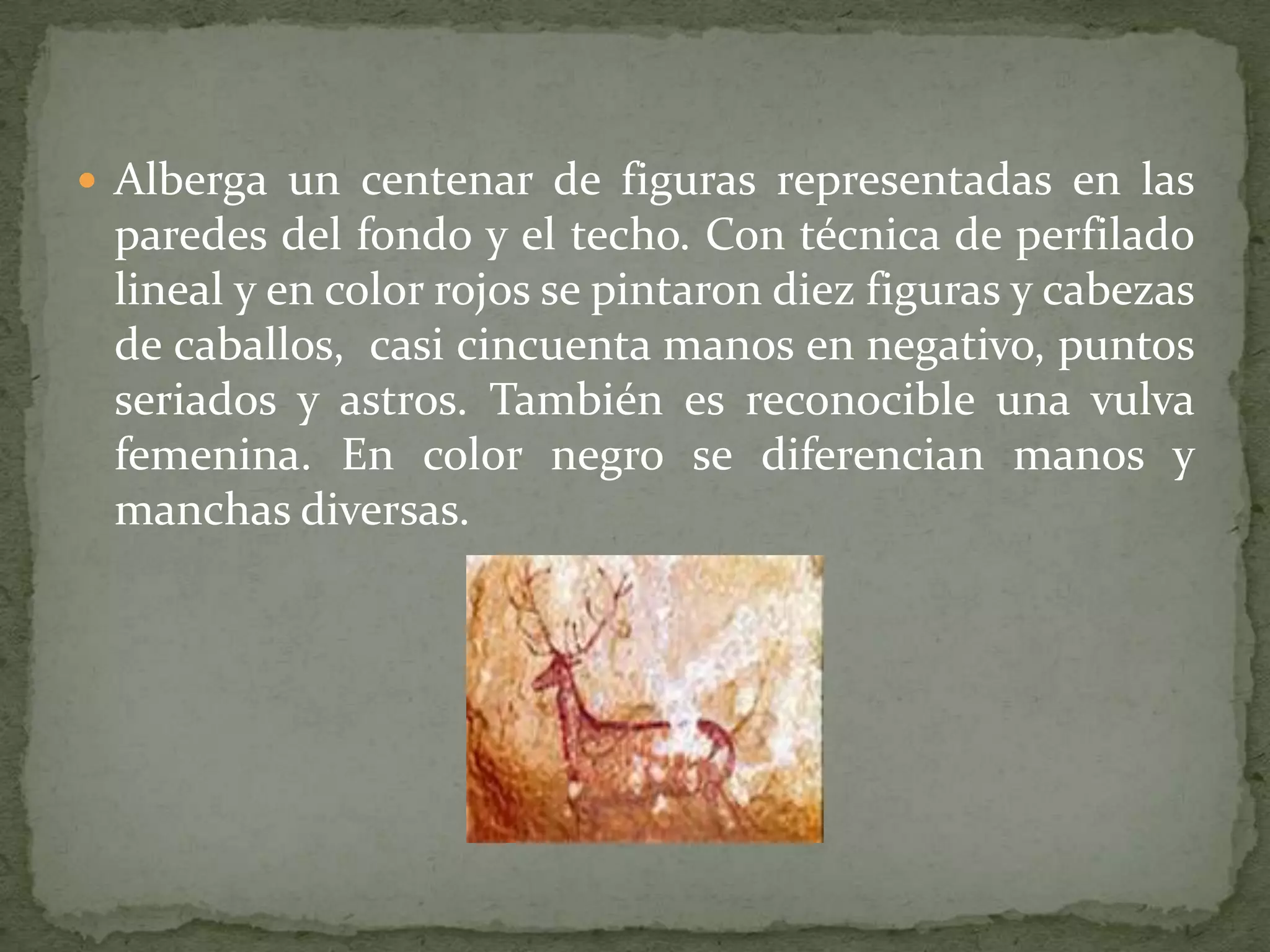  Alberga un centenar de figuras representadas en las
 paredes del fondo y el techo. Con técnica de perfilado
 lineal y en color rojos se pintaron diez figuras y cabezas
 de caballos, casi cincuenta manos en negativo, puntos
 seriados y astros. También es reconocible una vulva
 femenina. En color negro se diferencian manos y
 manchas diversas.
 