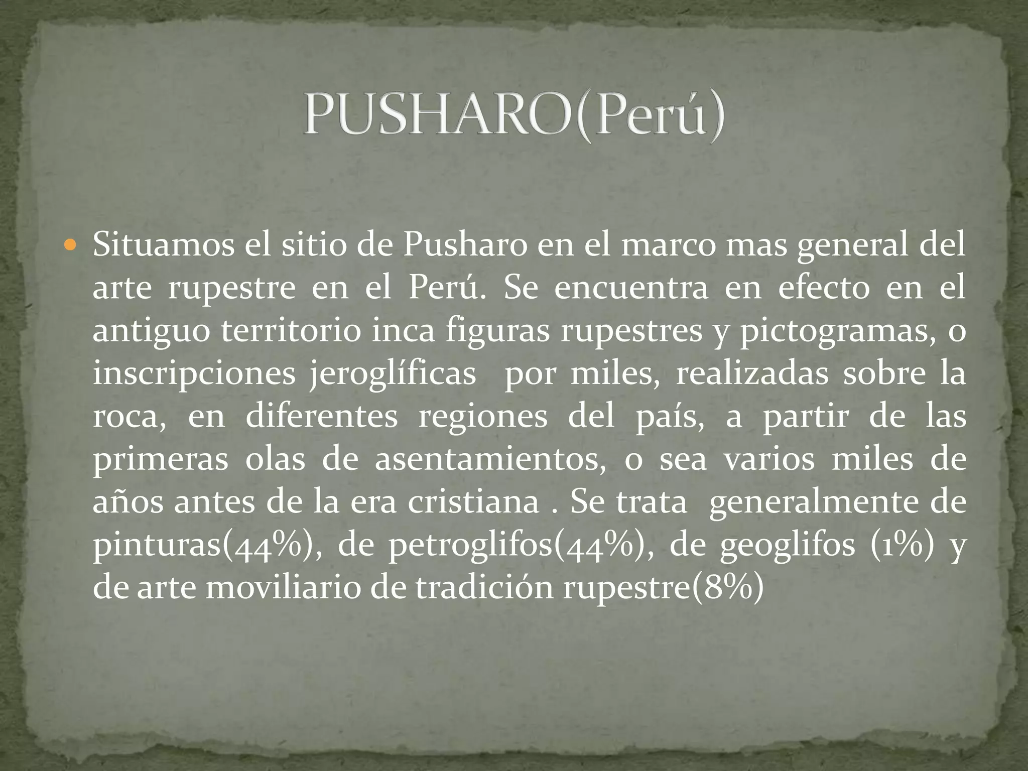  Situamos el sitio de Pusharo en el marco mas general del
 arte rupestre en el Perú. Se encuentra en efecto en el
 antiguo territorio inca figuras rupestres y pictogramas, o
 inscripciones jeroglíficas por miles, realizadas sobre la
 roca, en diferentes regiones del país, a partir de las
 primeras olas de asentamientos, o sea varios miles de
 años antes de la era cristiana . Se trata generalmente de
 pinturas(44%), de petroglifos(44%), de geoglifos (1%) y
 de arte moviliario de tradición rupestre(8%)
 