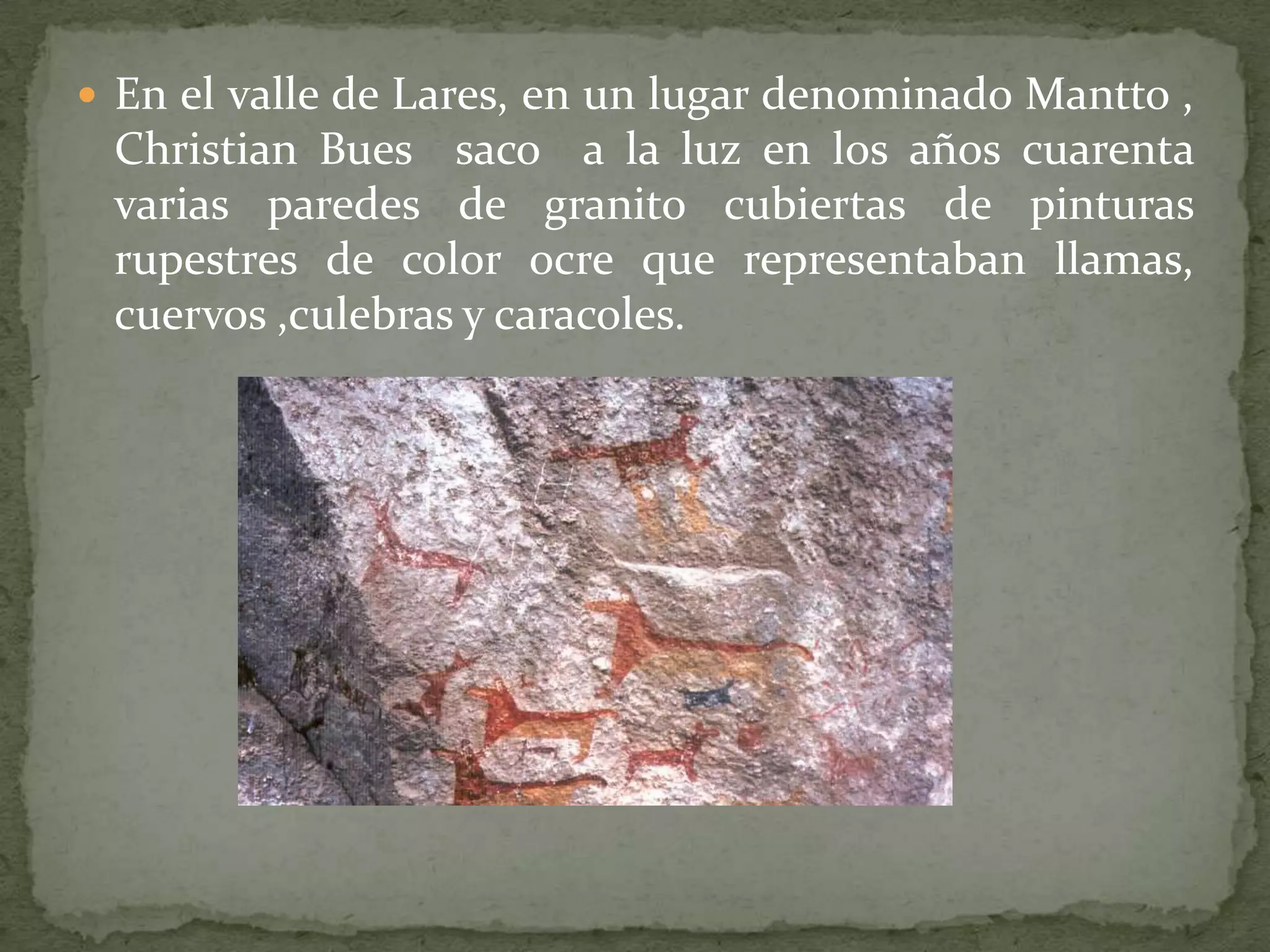  En el valle de Lares, en un lugar denominado Mantto ,
 Christian Bues saco a la luz en los años cuarenta
 varias paredes de granito cubiertas de pinturas
 rupestres de color ocre que representaban llamas,
 cuervos ,culebras y caracoles.
 