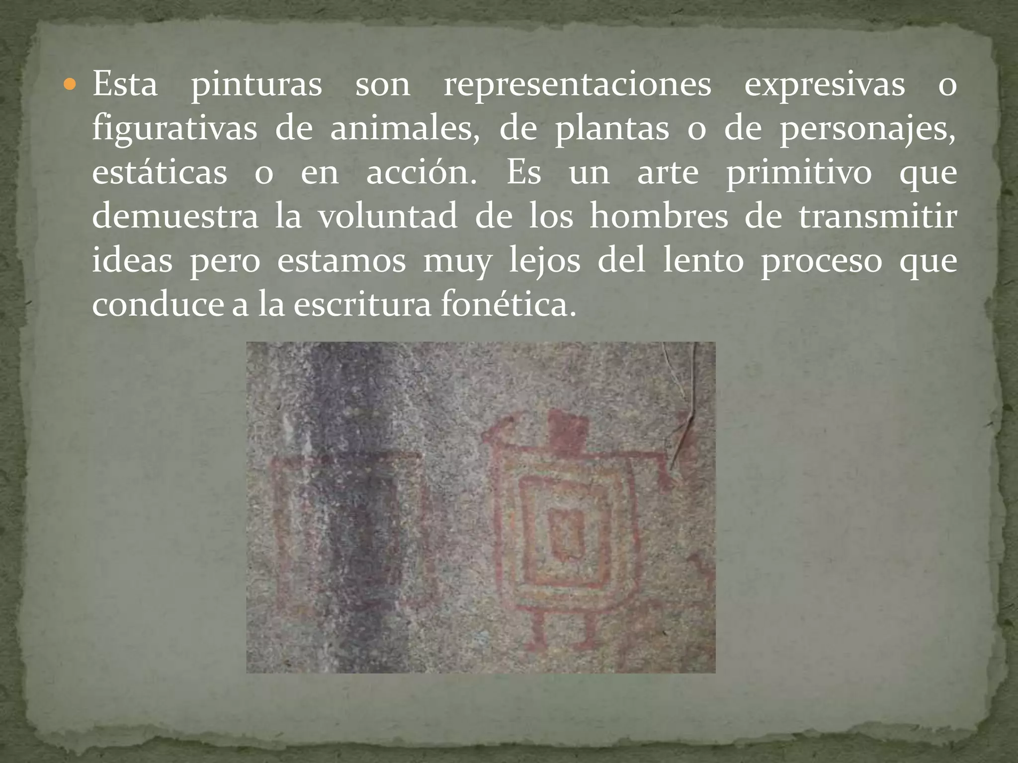  Esta  pinturas son representaciones expresivas o
 figurativas de animales, de plantas o de personajes,
 estáticas o en acción. Es un arte primitivo que
 demuestra la voluntad de los hombres de transmitir
 ideas pero estamos muy lejos del lento proceso que
 conduce a la escritura fonética.
 