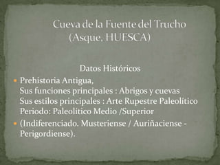 Datos Históricos
 Prehistoria Antigua,
  Sus funciones principales : Abrigos y cuevas
  Sus estilos principales : Arte Rupestre Paleolítico
  Periodo: Paleolítico Medio /Superior
 (Indiferenciado. Musteriense / Auriñaciense -
  Perigordiense).
 