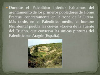  Durante el    Paleolítico inferior hablamos del
 asentamiento de los primeros pobladores de Homo
 Erectus, concretamente en la zona de la Litera.
 Más tarde, en el Paleolítico medio, el hombre
 Neardental puebla las cuevas –Cueva de la Fuente
 del Trucho, que conserva las únicas pinturas del
 Paleolítico en Aragón(España).
 