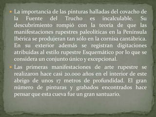  La importancia de las pinturas halladas del covacho de
  la Fuente del Trucho es incalculable. Su
  descubrimiento rompió con la teoría de que las
  manifestaciones rupestres paleolíticas en la Península
  Ibérica se produjeran tan sólo en la cornisa cantábrica.
  En su exterior además se registran digitaciones
  atribuidas al estilo rupestre Esquemático por lo que se
  considera un conjunto único y excepcional.
 Las primeras manifestaciones de arte rupestre se
  realizaron hace casi 20.000 años en el interior de este
  abrigo de unos 17 metros de profundidad. El gran
  número de pinturas y grabados encontrados hace
  pensar que esta cueva fue un gran santuario.
 