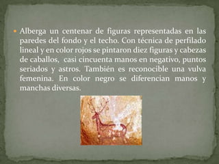  Alberga un centenar de figuras representadas en las
 paredes del fondo y el techo. Con técnica de perfilado
 lineal y en color rojos se pintaron diez figuras y cabezas
 de caballos, casi cincuenta manos en negativo, puntos
 seriados y astros. También es reconocible una vulva
 femenina. En color negro se diferencian manos y
 manchas diversas.
 
