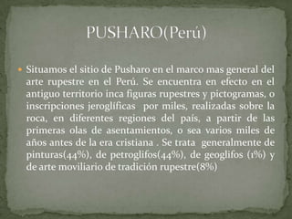  Situamos el sitio de Pusharo en el marco mas general del
 arte rupestre en el Perú. Se encuentra en efecto en el
 antiguo territorio inca figuras rupestres y pictogramas, o
 inscripciones jeroglíficas por miles, realizadas sobre la
 roca, en diferentes regiones del país, a partir de las
 primeras olas de asentamientos, o sea varios miles de
 años antes de la era cristiana . Se trata generalmente de
 pinturas(44%), de petroglifos(44%), de geoglifos (1%) y
 de arte moviliario de tradición rupestre(8%)
 